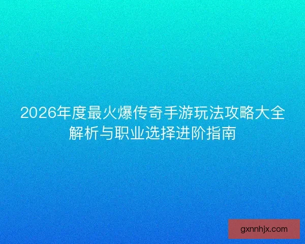 2026年度最火爆传奇手游玩法攻略大全解析与职业选择进阶指南