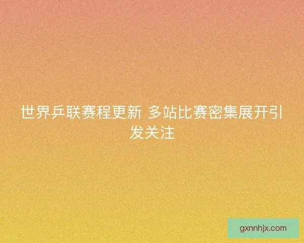 世界乒联赛程更新 多站比赛密集展开引发关注