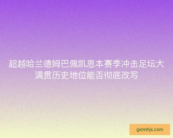 超越哈兰德姆巴佩凯恩本赛季冲击足坛大满贯历史地位能否彻底改写