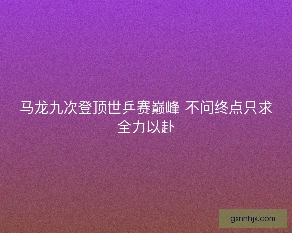 马龙九次登顶世乒赛巅峰 不问终点只求全力以赴