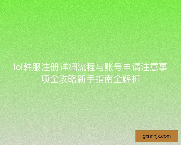 lol韩服注册详细流程与账号申请注意事项全攻略新手指南全解析